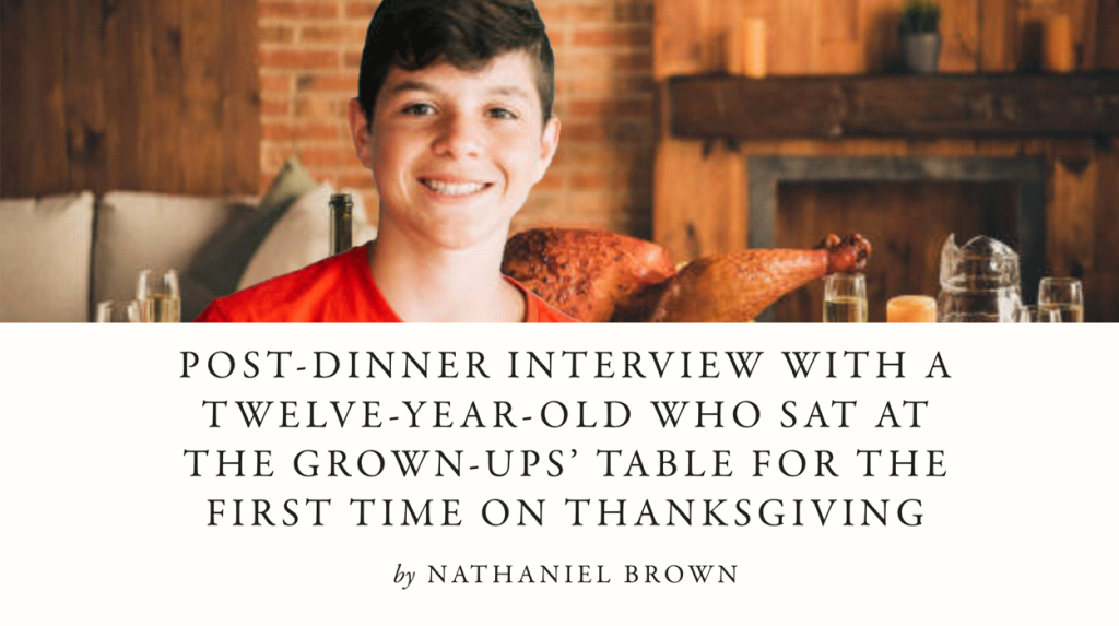 POST-DINNER INTERVIEW WITH A TWELVE-YEAR-OLD WHO SAT AT THE GROWN-UPS’ TABLE FOR THE FIRST TIME ON THANKSGIVING